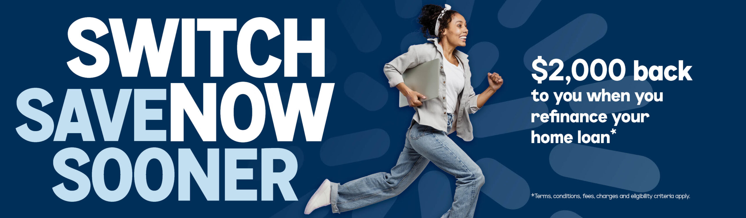 SWITCH NOW SAVE SOONER. $2,000 back to you when you refinance your home loan*. *Terms, conditions, fees, charges and eligibility criteria apply.